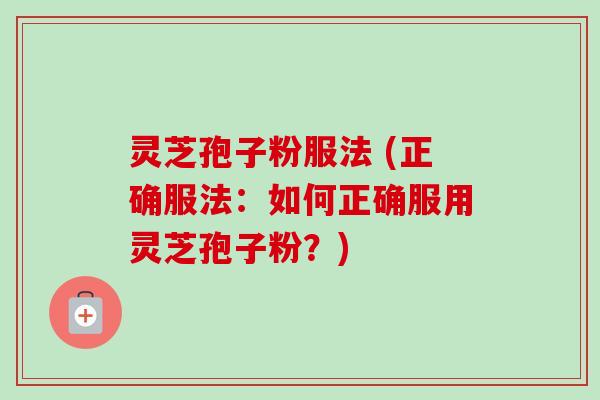 灵芝孢子粉服法 (正确服法:如何正确服用灵芝孢子粉?)