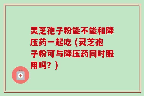 灵芝孢子粉能不能和降压药一起吃 (灵芝孢子粉可与降压药同时服用吗?)