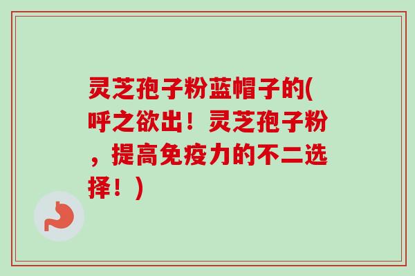 灵芝孢子粉蓝帽子的(呼之欲出！灵芝孢子粉，提高免疫力的不二选择！)