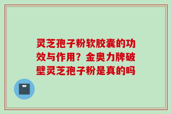 灵芝孢子粉软胶囊的功效与作用?金奥力牌破壁灵芝孢子粉是真的吗