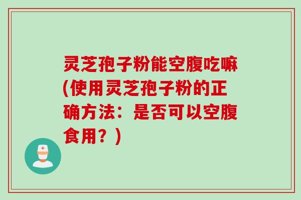 灵芝孢子粉能空腹吃嘛(使用灵芝孢子粉的正确方法:是否可以空腹食用?)