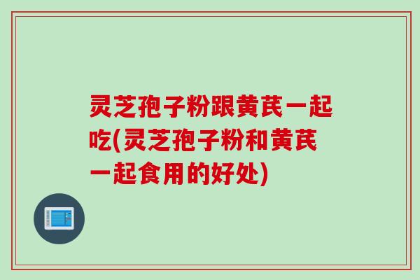 灵芝孢子粉跟黄芪一起吃(灵芝孢子粉和黄芪一起食用的好处)