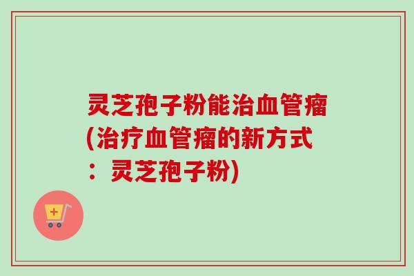 灵芝孢子粉能治血管瘤(治疗血管瘤的新方式:灵芝孢子粉)