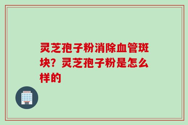 灵芝孢子粉消除血管斑块?灵芝孢子粉是怎么样的