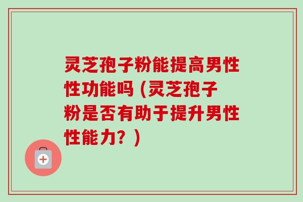 灵芝孢子粉能提高男性性功能吗 (灵芝孢子粉是否有助于提升男性性能力?) 灵芝孢子粉能提高男性性功能吗 (灵芝孢子粉是否有助于提升男性性能力?)