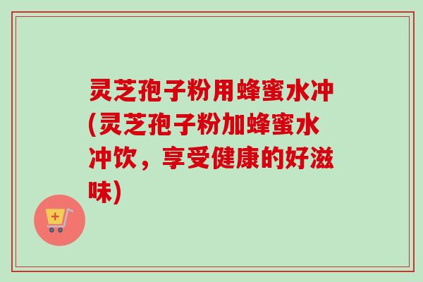 灵芝孢子粉用蜂蜜水冲(灵芝孢子粉加蜂蜜水冲饮,享受健康的好滋味)