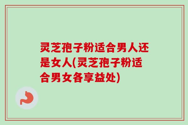 灵芝孢子粉适合男人还是女人(灵芝孢子粉适合男女各享益处)