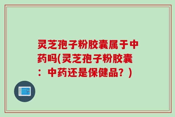 灵芝孢子粉胶囊属于中药吗(灵芝孢子粉胶囊：中药还是保健品？)
