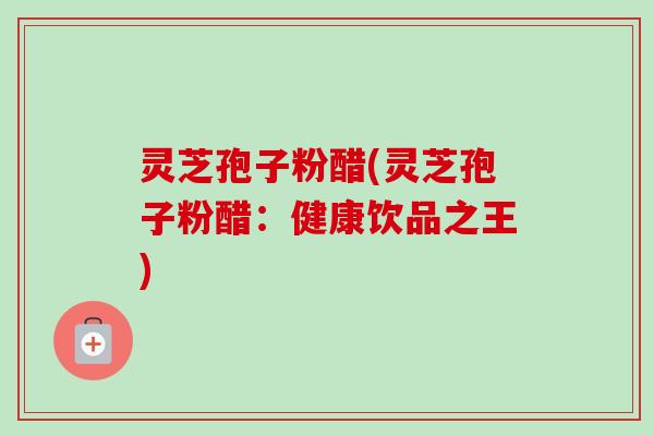 灵芝孢子粉醋(灵芝孢子粉醋：健康饮品之王)