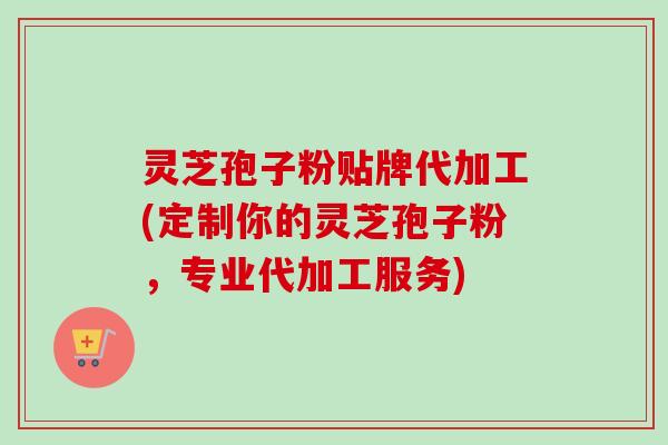 灵芝孢子粉贴牌代加工(定制你的灵芝孢子粉,专业代加工服务) 灵芝孢子粉贴牌代加工(定制你的灵芝孢子粉,专业代加工服务)