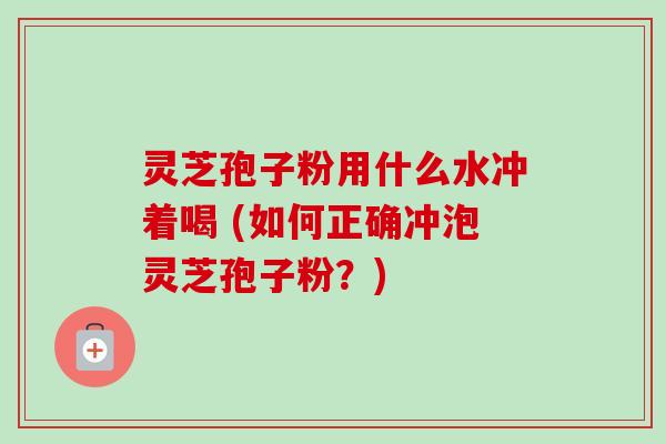 灵芝孢子粉用什么水冲着喝 (如何正确冲泡灵芝孢子粉？)