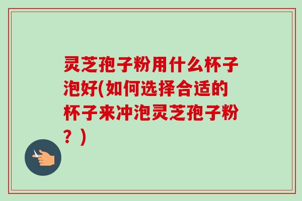 灵芝孢子粉用什么杯子泡好(如何选择合适的杯子来冲泡灵芝孢子粉？)