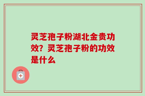 灵芝孢子粉湖北金贵功效？灵芝孢子粉的功效是什么