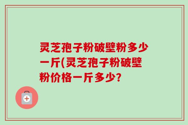 灵芝孢子粉破壁粉多少一斤(灵芝孢子粉破壁粉价格一斤多少？