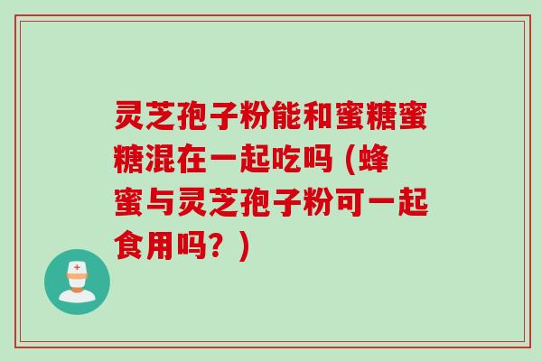 灵芝孢子粉能和蜜糖蜜糖混在一起吃吗 (蜂蜜与灵芝孢子粉可一起食用吗?)