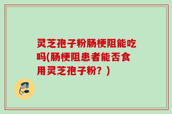 灵芝孢子粉肠梗阻能吃吗(肠梗阻患者能否食用灵芝孢子粉？)