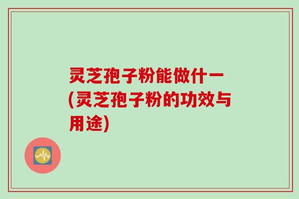 灵芝孢子粉能做什一 (灵芝孢子粉的功效与用途)