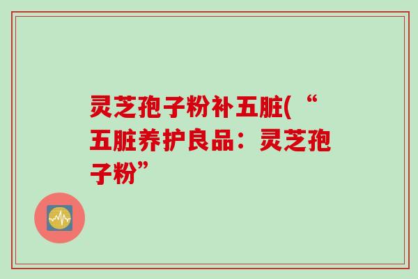 灵芝孢子粉补五脏(“五脏养护良品:灵芝孢子粉”