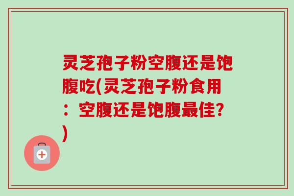 灵芝孢子粉空腹还是饱腹吃(灵芝孢子粉食用:空腹还是饱腹最佳?)