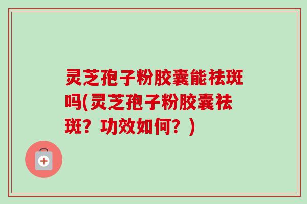 灵芝孢子粉胶囊能祛斑吗(灵芝孢子粉胶囊祛斑？功效如何？)