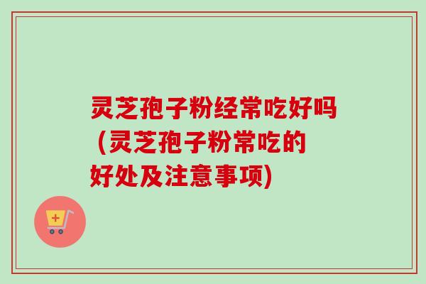 灵芝孢子粉经常吃好吗 (灵芝孢子粉常吃的好处及注意事项)