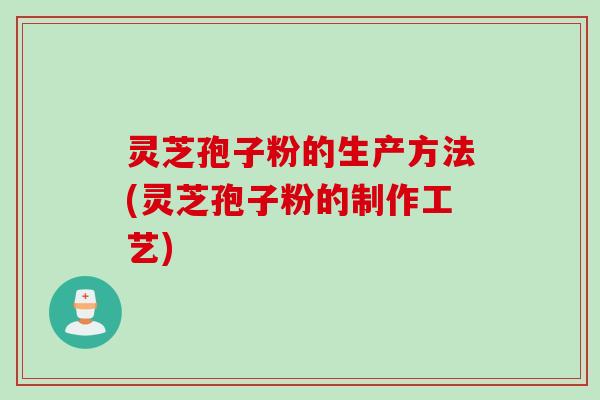 灵芝孢子粉的生产方法(灵芝孢子粉的制作工艺)