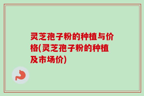 灵芝孢子粉的种植与价格(灵芝孢子粉的种植及市场价)