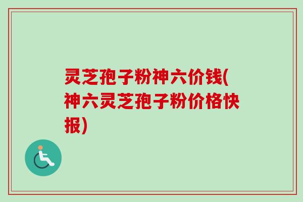 灵芝孢子粉神六价钱(神六灵芝孢子粉价格快报)