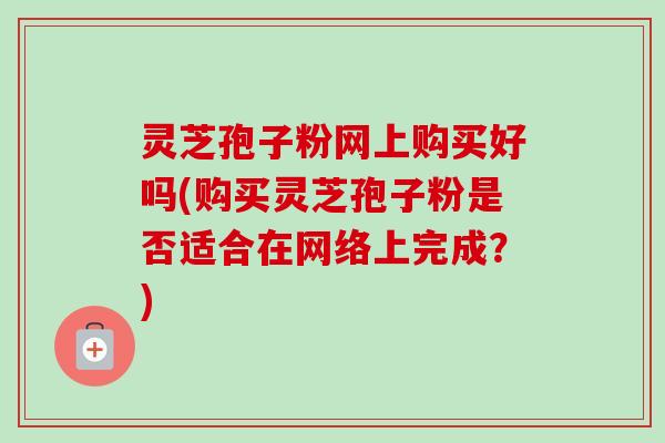 灵芝孢子粉网上购买好吗(购买灵芝孢子粉是否适合在网络上完成?)