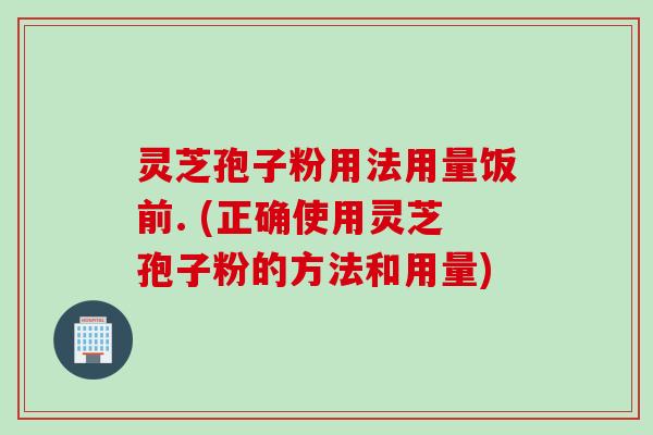 灵芝孢子粉用法用量饭前. (正确使用灵芝孢子粉的方法和用量) 灵芝孢子粉用法用量饭前. (正确使用灵芝孢子粉的方法和用量)