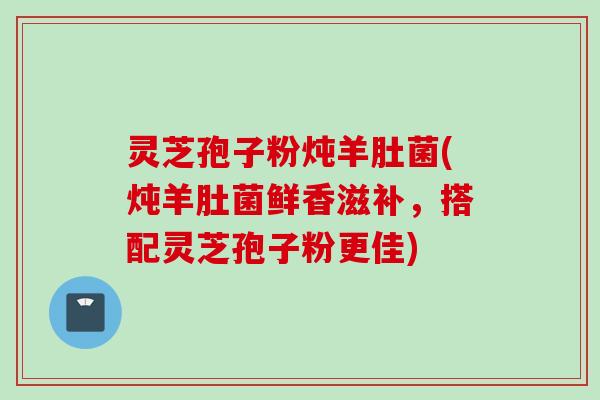 灵芝孢子粉炖羊肚菌(炖羊肚菌鲜香滋补，搭配灵芝孢子粉更佳)