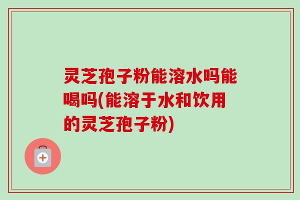 灵芝孢子粉能溶水吗能喝吗(能溶于水和饮用的灵芝孢子粉)