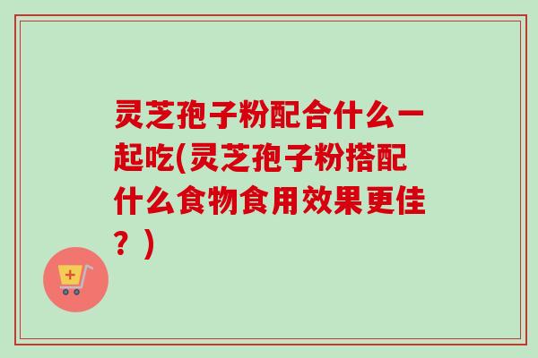 灵芝孢子粉配合什么一起吃(灵芝孢子粉搭配什么食物食用效果更佳?) 灵芝孢子粉配合什么一起吃(灵芝孢子粉搭配什么食物食用效果更佳?)