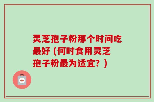 灵芝孢子粉那个时间吃最好 (何时食用灵芝孢子粉最为适宜？)
