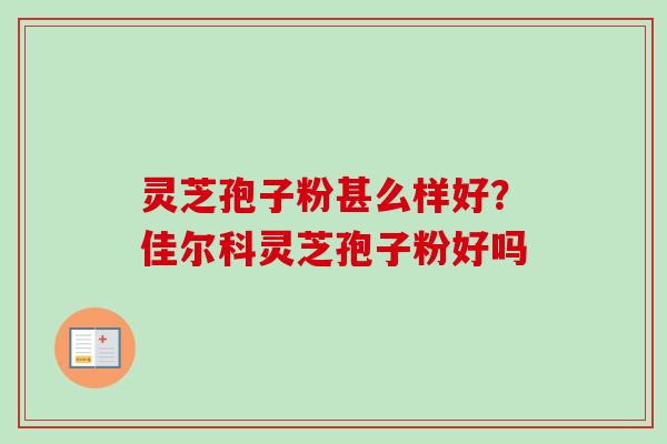灵芝孢子粉甚么样好?佳尔科灵芝孢子粉好吗