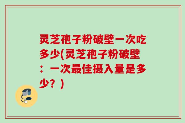 灵芝孢子粉破壁一次吃多少(灵芝孢子粉破壁:一次最佳摄入量是多少?)