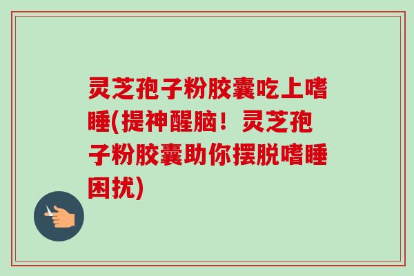 灵芝孢子粉胶囊吃上嗜睡(提神醒脑!灵芝孢子粉胶囊助你摆脱嗜睡困扰)