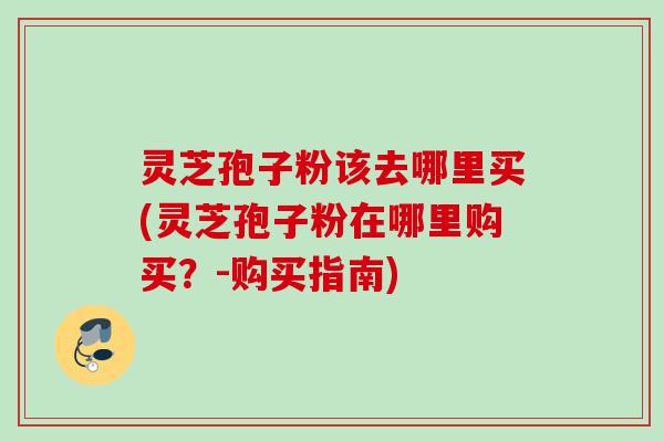 灵芝孢子粉该去哪里买(灵芝孢子粉在哪里购买?-购买指南) 灵芝孢子粉该去哪里买(灵芝孢子粉在哪里购买?-购买指南)