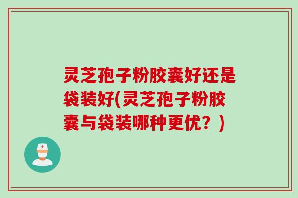 灵芝孢子粉胶囊好还是袋装好(灵芝孢子粉胶囊与袋装哪种更优?)