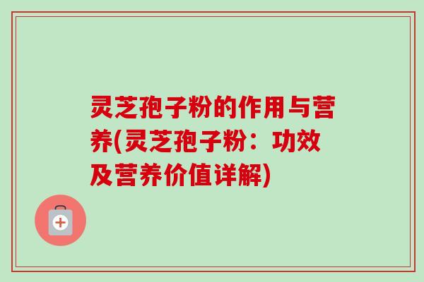 灵芝孢子粉的作用与营养(灵芝孢子粉：功效及营养价值详解)