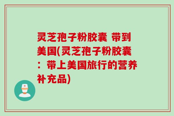 灵芝孢子粉胶囊 带到美国(灵芝孢子粉胶囊：带上美国旅行的营养补充品)