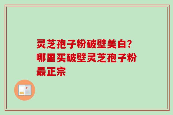 灵芝孢子粉破壁美白?哪里买破壁灵芝孢子粉最正宗