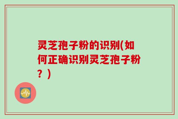 灵芝孢子粉的识别(如何正确识别灵芝孢子粉?) 灵芝孢子粉的识别(如何正确识别灵芝孢子粉?)