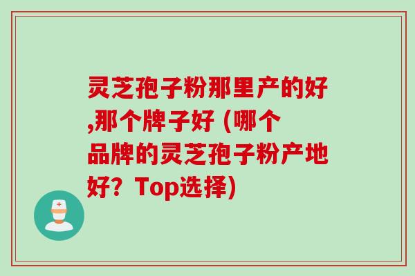 灵芝孢子粉那里产的好,那个牌子好 (哪个品牌的灵芝孢子粉产地好？Top选择)