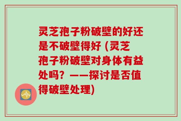 灵芝孢子粉破壁的好还是不破壁得好 (灵芝孢子粉破壁对身体有益处吗？——探讨是否值得破壁处理)
