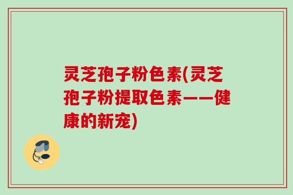 灵芝孢子粉色素(灵芝孢子粉提取色素——健康的新宠)