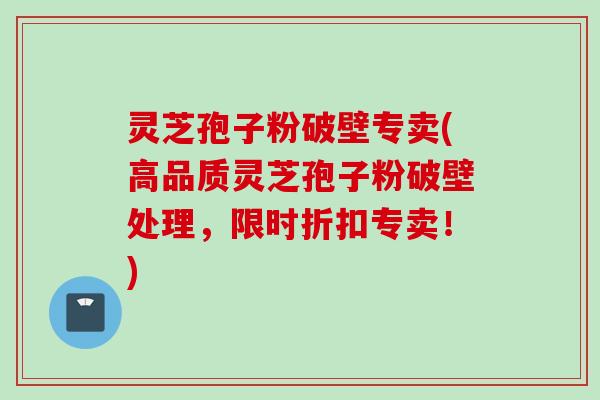 灵芝孢子粉破壁专卖(高品质灵芝孢子粉破壁处理，限时折扣专卖！)