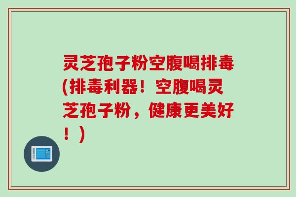 灵芝孢子粉空腹喝排毒(排毒利器！空腹喝灵芝孢子粉，健康更美好！)