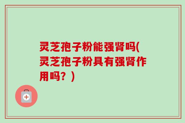灵芝孢子粉能强肾吗(灵芝孢子粉具有强肾作用吗?)