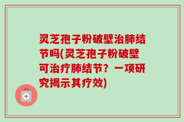 灵芝孢子粉破壁治肺结节吗(灵芝孢子粉破壁可治疗肺结节？一项研究揭示其疗效)